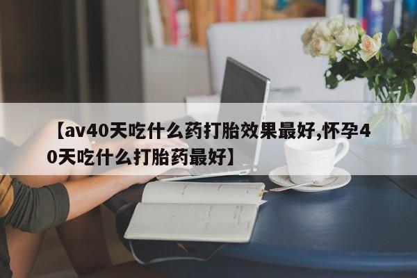 打胎药叫什么名字微信怎么购买【av40天吃什么药打胎效果最好,怀孕40天吃什么打胎药最好】