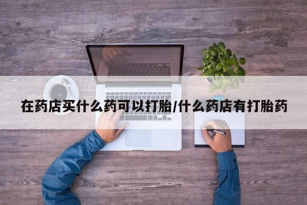 打胎药叫什么名字微信怎么购买在药店买什么药可以打胎/什么药店有打胎药
