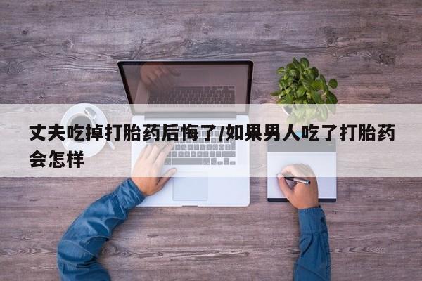 打胎药叫什么名字微信怎么购买丈夫吃掉打胎药后悔了/如果男人吃了打胎药会怎样