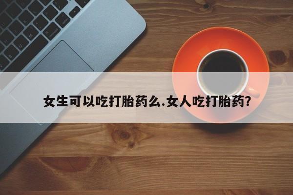 打胎药叫什么名字微信怎么购买女生可以吃打胎药么.女人吃打胎药？