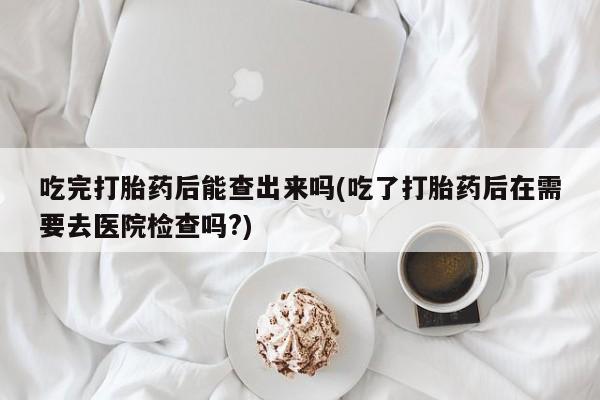 打胎药叫什么名字微信怎么购买吃完打胎药后能查出来吗(吃了打胎药后在需要去医院检查吗?)