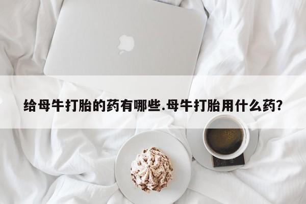 打胎药叫什么名字微信怎么购买给母牛打胎的药有哪些.母牛打胎用什么药？