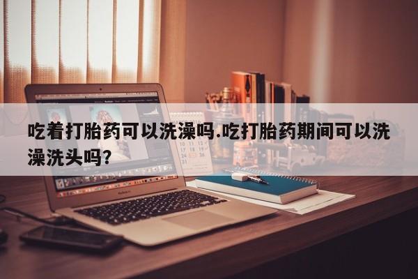 打胎药叫什么名字微信怎么购买吃着打胎药可以洗澡吗.吃打胎药期间可以洗澡洗头吗？