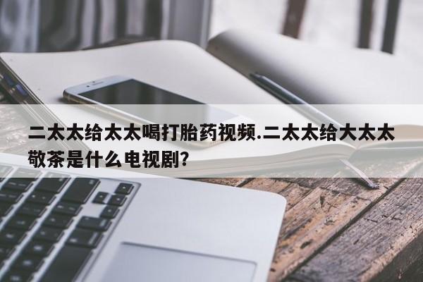 打胎药叫什么名字微信怎么购买二太太给太太喝打胎药视频.二太太给大太太敬茶是什么电视剧？