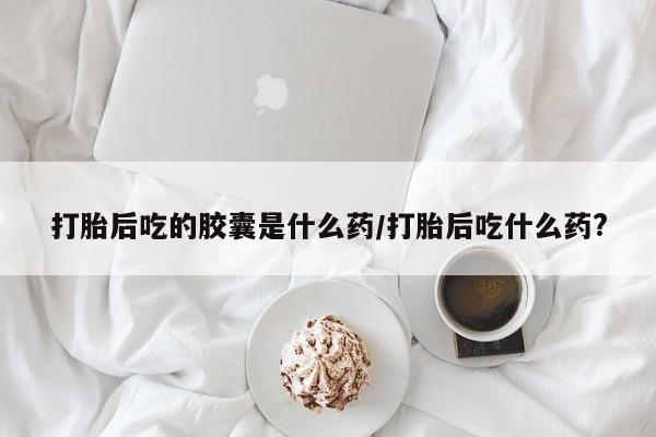打胎药叫什么名字微信怎么购买打胎后吃的胶囊是什么药/打胎后吃什么药?