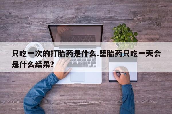 打胎药叫什么名字微信怎么购买只吃一次的打胎药是什么.堕胎药只吃一天会是什么结果？