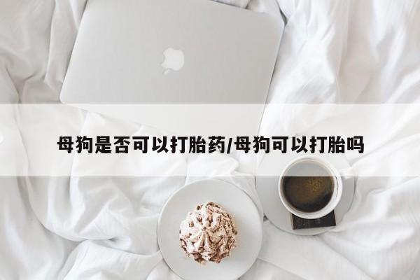 打胎药叫什么名字微信怎么购买母狗是否可以打胎药/母狗可以打胎吗