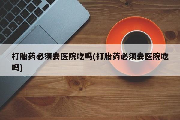 打胎药叫什么名字微信怎么购买打胎药必须去医院吃吗(打胎药必须去医院吃吗)