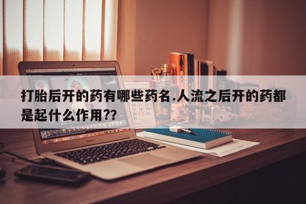 打胎药叫什么名字微信怎么购买打胎后开的药有哪些药名.人流之后开的药都是起什么作用?？
