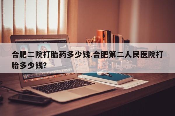 打胎药叫什么名字微信怎么购买合肥二院打胎药多少钱.合肥第二人民医院打胎多少钱？