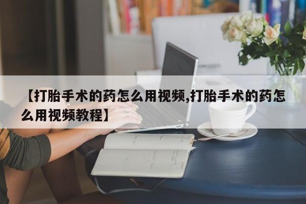 打胎药叫什么名字微信怎么购买【打胎手术的药怎么用视频,打胎手术的药怎么用视频教程】