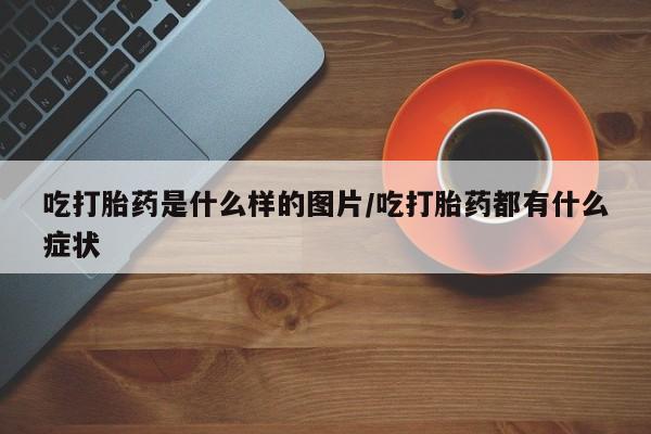 打胎药叫什么名字微信怎么购买吃打胎药是什么样的图片/吃打胎药都有什么症状