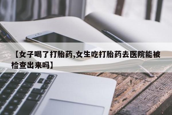 打胎药叫什么名字微信怎么购买【女子喝了打胎药,女生吃打胎药去医院能被检查出来吗】
