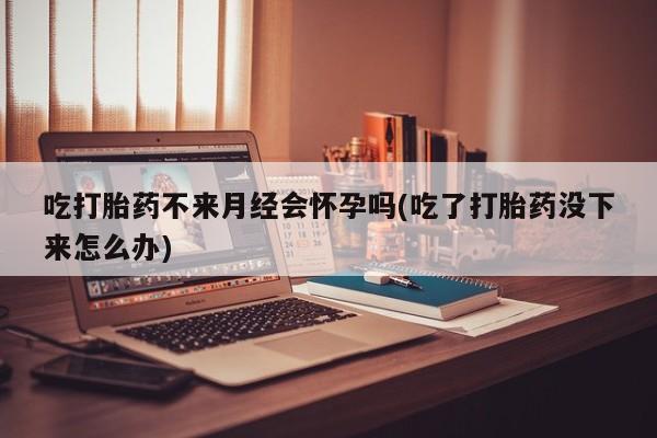 打胎药叫什么名字微信怎么购买吃打胎药不来月经会怀孕吗(吃了打胎药没下来怎么办)