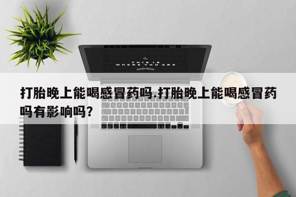 打胎药叫什么名字微信怎么购买打胎晚上能喝感冒药吗.打胎晚上能喝感冒药吗有影响吗？