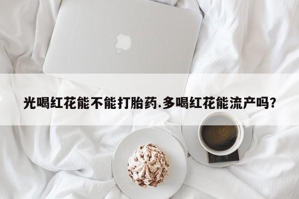 打胎药叫什么名字微信怎么购买光喝红花能不能打胎药.多喝红花能流产吗？