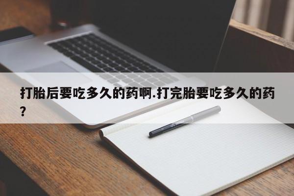 打胎药叫什么名字微信怎么购买打胎后要吃多久的药啊.打完胎要吃多久的药？