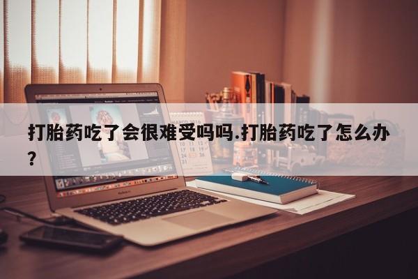 打胎药叫什么名字微信怎么购买打胎药吃了会很难受吗吗.打胎药吃了怎么办？