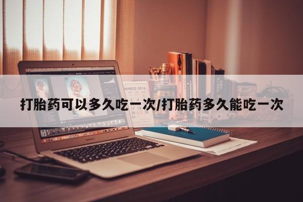 打胎药叫什么名字微信怎么购买打胎药可以多久吃一次/打胎药多久能吃一次