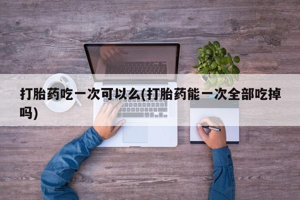 打胎药叫什么名字微信怎么购买打胎药吃一次可以么(打胎药能一次全部吃掉吗)