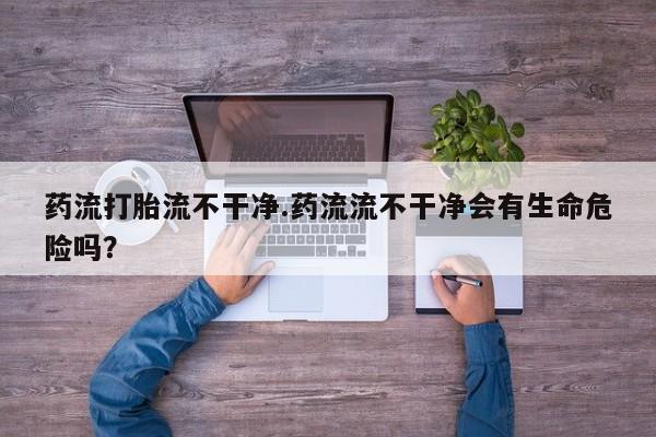 打胎药叫什么名字微信怎么购买药流打胎流不干净.药流流不干净会有生命危险吗？
