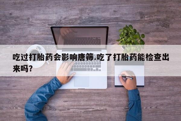打胎药叫什么名字微信怎么购买吃过打胎药会影响唐筛.吃了打胎药能检查出来吗？