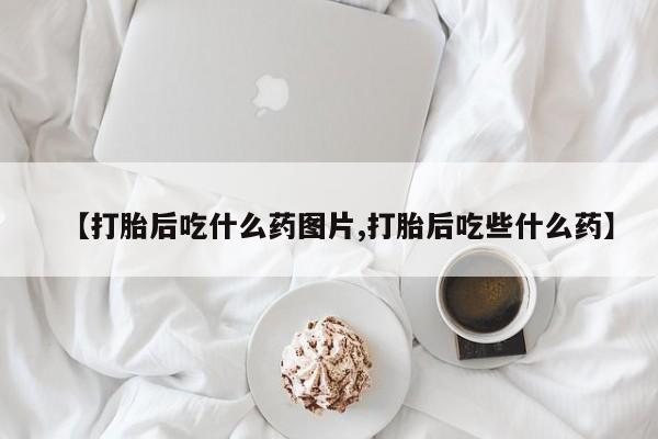 打胎药叫什么名字微信怎么购买【打胎后吃什么药图片,打胎后吃些什么药】