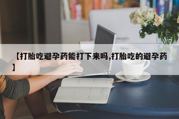 打胎药叫什么名字微信怎么购买【打胎吃避孕药能打下来吗,打胎吃的避孕药】