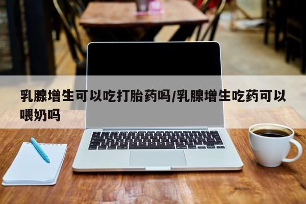打胎药叫什么名字微信怎么购买乳腺增生可以吃打胎药吗/乳腺增生吃药可以喂奶吗