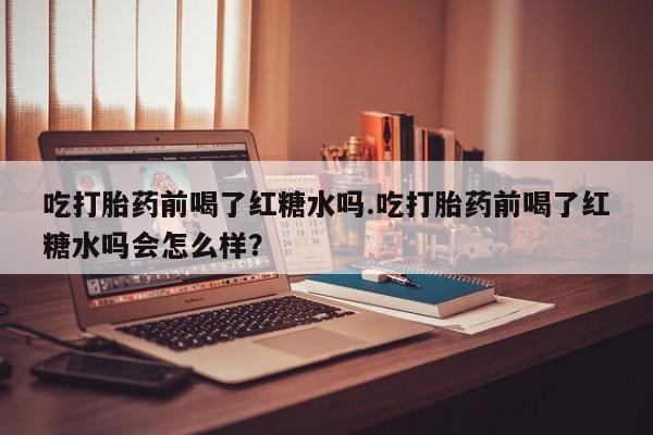 打胎药叫什么名字微信怎么购买吃打胎药前喝了红糖水吗.吃打胎药前喝了红糖水吗会怎么样？