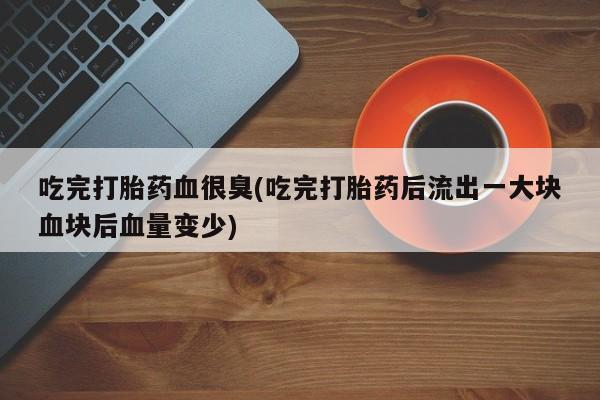 打胎药叫什么名字微信怎么购买吃完打胎药血很臭(吃完打胎药后流出一大块血块后血量变少)