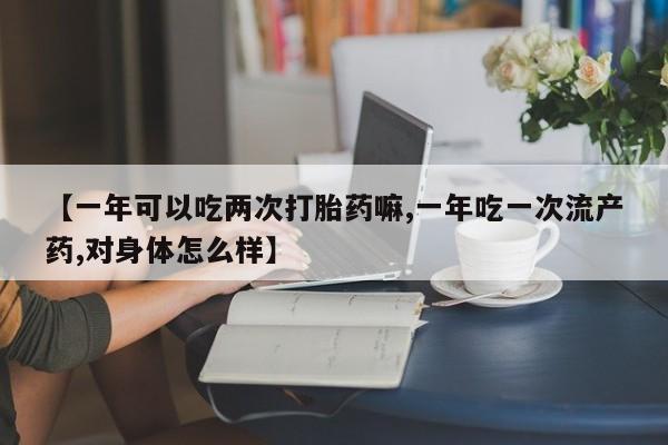 打胎药叫什么名字微信怎么购买【一年可以吃两次打胎药嘛,一年吃一次流产药,对身体怎么样】