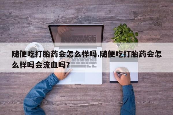 打胎药叫什么名字微信怎么购买随便吃打胎药会怎么样吗.随便吃打胎药会怎么样吗会流血吗？