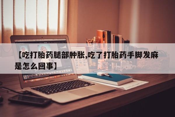 打胎药叫什么名字微信怎么购买【吃打胎药腿部肿胀,吃了打胎药手脚发麻 是怎么回事】