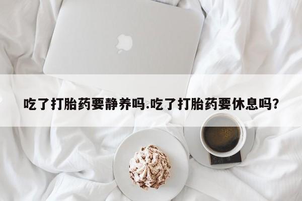 打胎药叫什么名字微信怎么购买吃了打胎药要静养吗.吃了打胎药要休息吗？