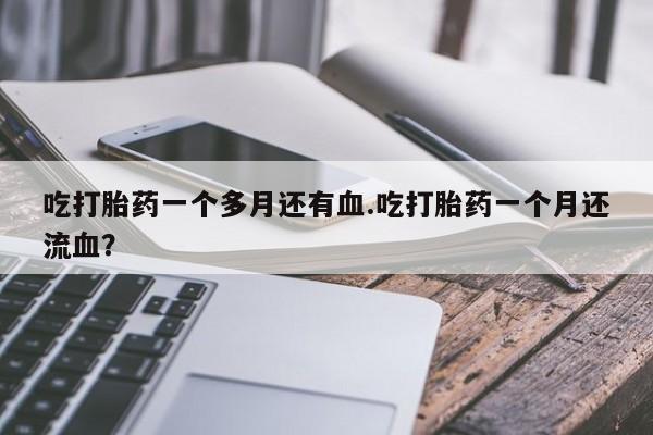 打胎药叫什么名字微信怎么购买吃打胎药一个多月还有血.吃打胎药一个月还流血？