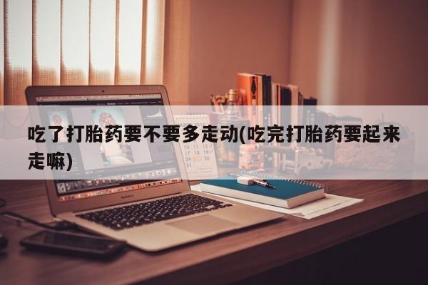 打胎药叫什么名字微信怎么购买吃了打胎药要不要多走动(吃完打胎药要起来走嘛)