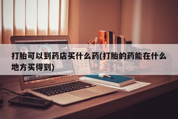 打胎药叫什么名字微信怎么购买打胎可以到药店买什么药(打胎的药能在什么地方买得到)