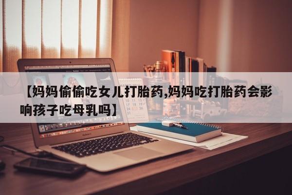 打胎药叫什么名字微信怎么购买【妈妈偷偷吃女儿打胎药,妈妈吃打胎药会影响孩子吃母乳吗】