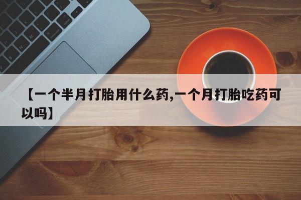 打胎药叫什么名字微信怎么购买【一个半月打胎用什么药,一个月打胎吃药可以吗】