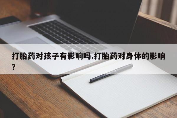 打胎药叫什么名字微信怎么购买打胎药对孩子有影响吗.打胎药对身体的影响？