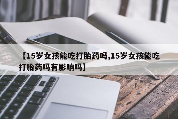 打胎药叫什么名字微信怎么购买【15岁女孩能吃打胎药吗,15岁女孩能吃打胎药吗有影响吗】