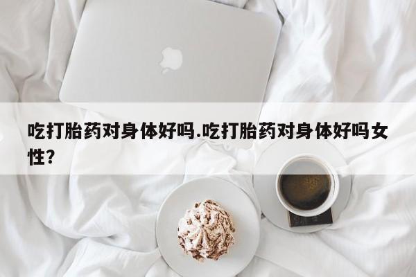 打胎药叫什么名字微信怎么购买吃打胎药对身体好吗.吃打胎药对身体好吗女性？