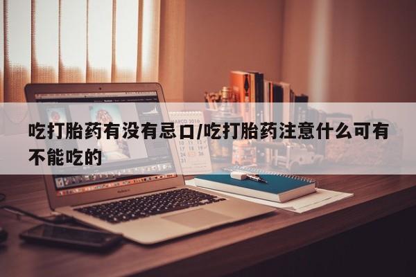 打胎药叫什么名字微信怎么购买吃打胎药有没有忌口/吃打胎药注意什么可有不能吃的